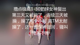 撸点极高1-30奶球女神复出第三天又被操了，连续三天被操，操了两个小时 真TM太耐操了，还一直保持湿润，骚叫 惨叫不断