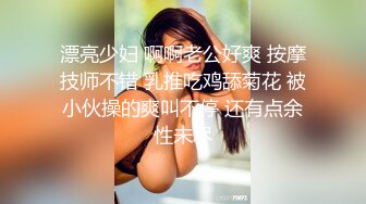 漂亮少妇 啊啊老公好爽 按摩技师不错 乳推吃鸡舔菊花 被小伙操的爽叫不停 还有点余性未尽