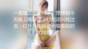 一直暗恋的女同学 - 没想到今天晚上喝醉了 - 打电话叫我过去 - 红扑扑的脸蛋吮吸着我的大鸡鸡