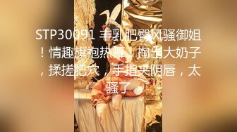 STP30091 丰乳肥臀风骚御姐！情趣旗袍热舞！掏出大奶子，揉搓肥穴，手指夹阴唇，太骚了