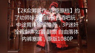 【2K众筹新作-完整原档】约了幼师妹子的闺蜜去酒吧玩，中途胃疼偷偷换药，3P迷奸全程鼾声如雷 翻眼 自由落体 内裤塞嘴，原版1080P