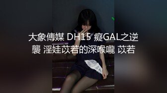 大象傳媒 DH15 癡GAL之逆襲 淫娃苡若的深喉嚨 苡若