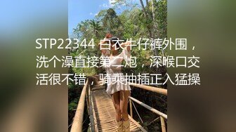 STP22344 白衣牛仔裤外围，洗个澡直接第二炮，深喉口交活很不错，骑乘抽插正入猛操