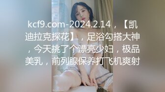 kcf9.com-2024.2.14，【凯迪拉克探花】，足浴勾搭大神，今天挑了个漂亮少妇，极品美乳，前列腺保养打飞机爽射