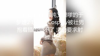 国产CD系列清纯又很嗲的于梦婕2 玩制服Cosplay被壮男抱着插的受不了 主动要求射脸上