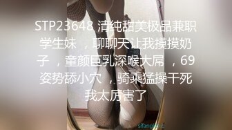 STP23648 清纯甜美极品兼职学生妹 ，聊聊天让我摸摸奶子 ，童颜巨乳深喉大屌 ，69姿势舔小穴 ，骑乘猛操干死我太厉害了