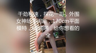  干劲利速，探花一哥，外围女神场不间断，170cm平面模特，69啪啪，给你想看的全