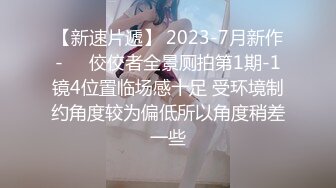 【新速片遞】 2023-7月新作-❤️佼佼者全景厕拍第1期-1镜4位置临场感十足 受环境制约角度较为偏低所以角度稍差一些