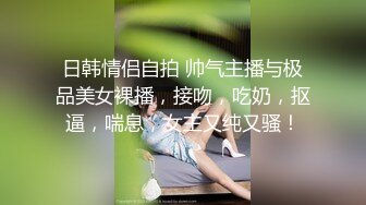 日韩情侣自拍 帅气主播与极品美女裸播，接吻，吃奶，抠逼，喘息，女主又纯又骚！