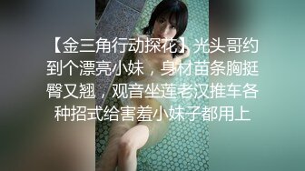 【金三角行动探花】光头哥约到个漂亮小妹，身材苗条胸挺臀又翘，观音坐莲老汉推车各种招式给害羞小妹子都用上