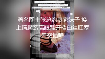 著名圈主张总约良家妹子 换上情趣装高跟鞋开档白丝肛塞口交插嘴