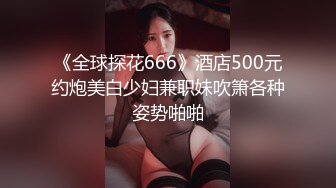 《全球探花666》酒店500元约炮美白少妇兼职妹吹箫各种姿势啪啪