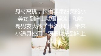 身材高挑，长相非常甜美的小美女.到床上就很淫荡，和帅哥男友大战了半个小时，带来小道具使用，狠狠地按到床上深插