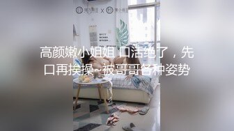 高颜嫩小姐姐 口活绝了，先口再挨操~被哥哥各种姿势