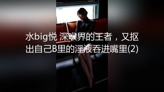 水big悦 深喉界的王者，又抠出自己B里的淫液吞进嘴里(2)