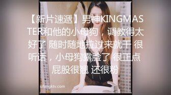 【新片速遞】男神KINGMASTER和他的小母狗，调教得太好了 随时随地拉过来就干 很听话，小母狗露脸了 很正点 屁股很翘 还很粉