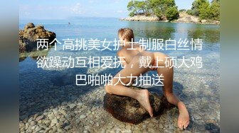 两个高挑美女护士制服白丝情欲躁动互相爱抚，戴上硕大鸡巴啪啪大力抽送