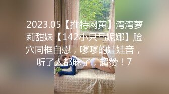 2023.05【推特网黄】湾湾萝莉甜妹【142小只马妮娜】脸穴同框自慰，嗲嗲的娃娃音，听了人都麻了，超赞！7