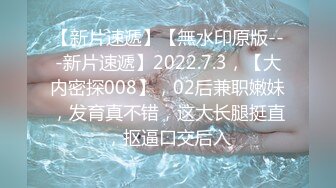 【新片速遞】【無水印原版---新片速遞】2022.7.3，【大内密探008】，02后兼职嫩妹，发育真不错，这大长腿挺直，抠逼口交后入