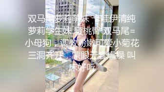 双马尾萝莉萌妹 卡哇伊清纯萝莉学生妹 蜜桃臀 双马尾=小母狗，调教粉嫩可爱小菊花三洞齐开，蒙眼无套虐操 叫床好听