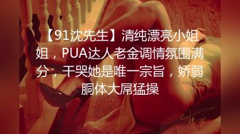 【91沈先生】清纯漂亮小姐姐，PUA达人老金调情氛围满分，干哭她是唯一宗旨，娇弱胴体大屌猛操