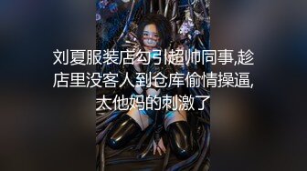 刘夏服装店勾引超帅同事,趁店里没客人到仓库偷情操逼,太他妈的刺激了