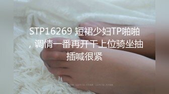 STP16269 短裙少妇TP啪啪，调情一番再开干上位骑坐抽插喊很紧