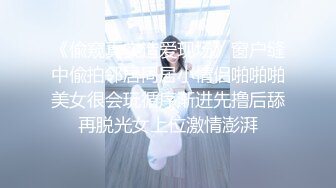 《偸窥真实造爱现场》窗户缝中偸拍邻居同居小情侣啪啪啪美女很会玩循序渐进先撸后舔再脱光女上位激情澎湃