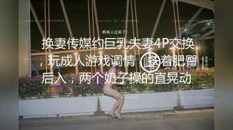  换妻传媒约巨乳夫妻4P交换，玩成人游戏调情，扶着肥臀后入，两个奶子操的直晃动