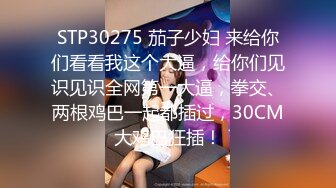 STP30275 茄子少妇 来给你们看看我这个大逼，给你们见识见识全网第一大逼，拳交、两根鸡巴一起都插过，30CM大鸡巴狂插！