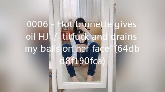 0006 - Hot brunette gives oil HJ ／ titfuck and drains my balls on her face! (64dbd8f190fca)