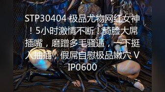 STP30404 极品尤物网红女神！5小时激情不断！骑脸大屌插嘴，磨蹭多毛骚逼，一下挺入抽插，假屌自慰极品嫩穴 VIP0600