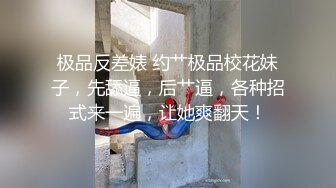 极品反差婊 约艹极品校花妹子，先舔逼，后艹逼，各种招式来一遍，让她爽翻天！