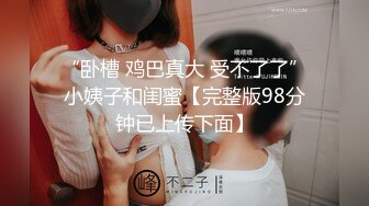 “卧槽 鸡巴真大 受不了了”小姨子和闺蜜【完整版98分钟已上传下面】