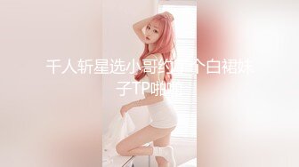 千人斩星选小哥约了个白裙妹子TP啪啪