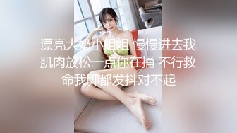 漂亮大奶小姐姐 慢慢进去我肌肉放松一点你在捅 不行救命我脚都发抖对不起