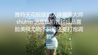 推特天花板级别人体摄影大师shutter绝版私拍各种极品露脸美模尤物不只拍还要打炮调教