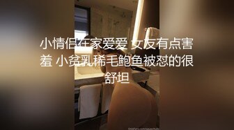 小情侣在家爱爱 女友有点害羞 小贫乳稀毛鲍鱼被怼的很舒坦