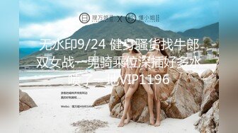 无水印9/24 健身骚货找牛郎双女战一男骑乘位深插好多水喷了一地VIP1196