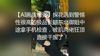 【AI画质增强】探花遇到警惕性很高的极品长腿东北御姐中途拿手机检查，被肌肉佬狂顶，直接干废了！