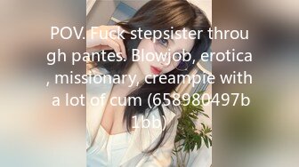 POV. Fuck stepsister through pantes. Blowjob, erotica, missionary, creampie with a lot of cum (658980497b1bb)