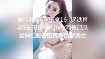 推特健身6年长度16+钢铁直男S主不是好人joey调教记录暴操征服各路良家反差美女