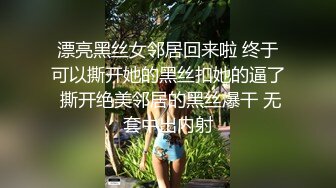 漂亮黑丝女邻居回来啦 终于可以撕开她的黑丝扣她的逼了 撕开绝美邻居的黑丝爆干 无套中出内射