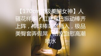 【170cm顶级美腿女神】人骚花样多，肛塞尾巴振动棒齐上阵，棒球棒站立插入，极品美臀套弄假屌，浴室自慰高潮喷水