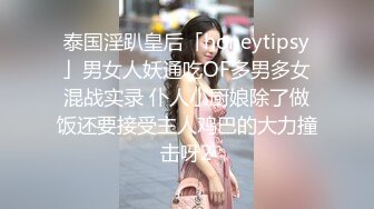 泰国淫趴皇后「honeytipsy」男女人妖通吃OF多男多女混战实录 仆人小厨娘除了做饭还要接受主人鸡巴的大力撞击呀2