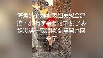 海角乱伦大神 表姐舅妈全部拉下水 有字幕有对白 射了表姐满满一屁眼精液 舅舅也回来了