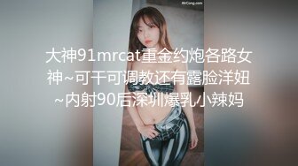 大神91mrcat重金约炮各路女神~可干可调教还有露脸洋妞~内射90后深圳爆乳小辣妈