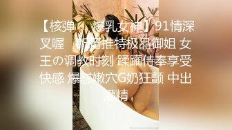 【核弹❤️爆乳女神】91情深叉喔✨ 新晋推特极品御姐 女王の调教时刻 蹂躏侍奉享受快感 爆怼嫩穴G奶狂颤 中出灌精