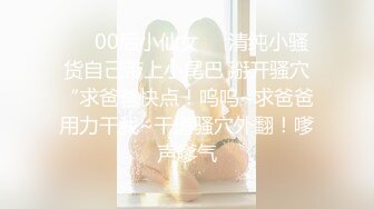 ❤️00后小仙女❤️清纯小骚货自己带上小尾巴 掰开骚穴“求爸爸快点！呜呜~求爸爸用力干我~干道骚穴外翻！嗲声嗲气