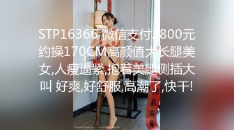 STP16366 微信支付2800元约操170CM高颜值大长腿美女,人瘦逼紧,抱着美腿侧插大叫 好爽,好舒服,高潮了,快干!